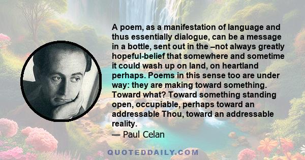 A poem, as a manifestation of language and thus essentially dialogue, can be a message in a bottle, sent out in the –not always greatly hopeful-belief that somewhere and sometime it could wash up on land, on heartland