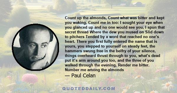 Count up the almonds, Count what was bitter and kept you waking, Count me in too: I sought your eye when you glanced up and no one would see you, I spun that secret thread Where the dew you mused on Slid down to