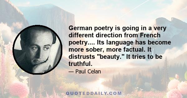 German poetry is going in a very different direction from French poetry.... Its language has become more sober, more factual. It distrusts beauty. It tries to be truthful.