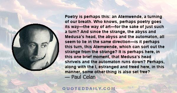 Poetry is perhaps this: an Atemwende, a turning of our breath. Who knows, perhaps poetry goes its way—the way of art—for the sake of just such a turn? And since the strange, the abyss and Medusa’s head, the abyss and