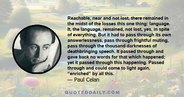 Reachable, near and not lost, there remained in the midst of the losses this one thing: language. It, the language, remained, not lost, yes, in spite of everything. But it had to pass through its own answerlessness,