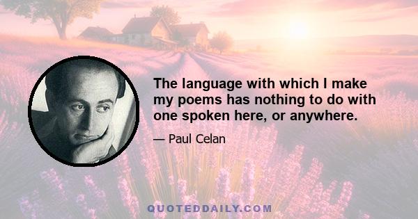 The language with which I make my poems has nothing to do with one spoken here, or anywhere.