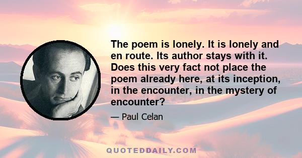 The poem is lonely. It is lonely and en route. Its author stays with it. Does this very fact not place the poem already here, at its inception, in the encounter, in the mystery of encounter?