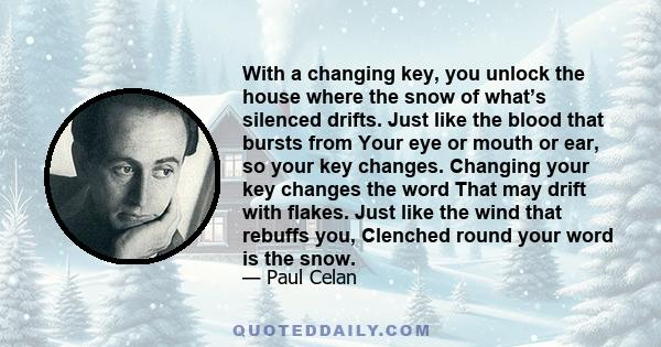 With a changing key, you unlock the house where the snow of what’s silenced drifts. Just like the blood that bursts from Your eye or mouth or ear, so your key changes. Changing your key changes the word That may drift