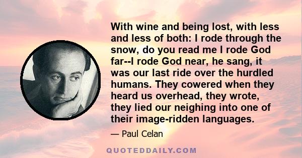 With wine and being lost, with less and less of both: I rode through the snow, do you read me I rode God far--I rode God near, he sang, it was our last ride over the hurdled humans. They cowered when they heard us