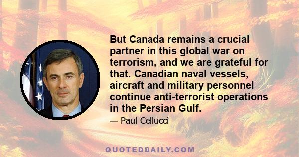 But Canada remains a crucial partner in this global war on terrorism, and we are grateful for that. Canadian naval vessels, aircraft and military personnel continue anti-terrorist operations in the Persian Gulf.