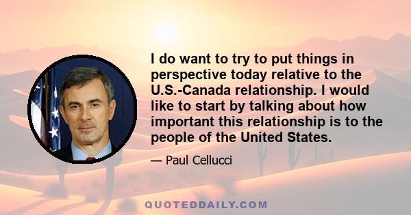 I do want to try to put things in perspective today relative to the U.S.-Canada relationship. I would like to start by talking about how important this relationship is to the people of the United States.