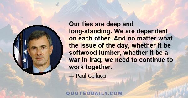 Our ties are deep and long-standing. We are dependent on each other. And no matter what the issue of the day, whether it be softwood lumber, whether it be a war in Iraq, we need to continue to work together.