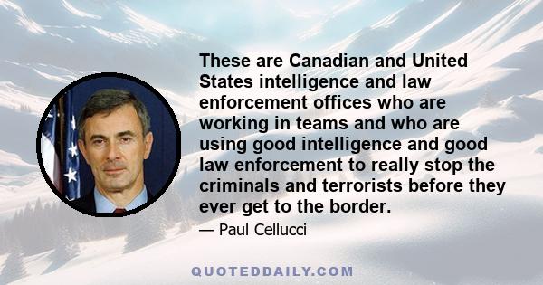 These are Canadian and United States intelligence and law enforcement offices who are working in teams and who are using good intelligence and good law enforcement to really stop the criminals and terrorists before they 