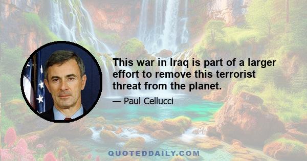 This war in Iraq is part of a larger effort to remove this terrorist threat from the planet.