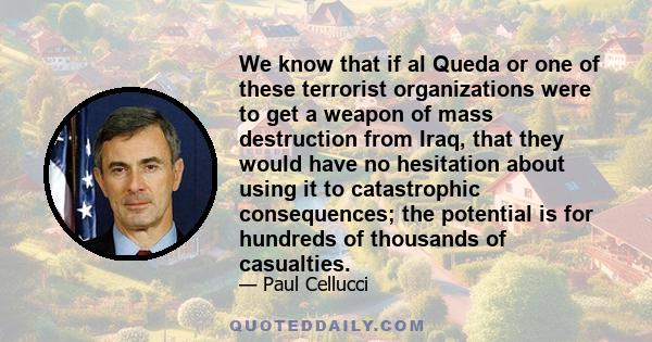 We know that if al Queda or one of these terrorist organizations were to get a weapon of mass destruction from Iraq, that they would have no hesitation about using it to catastrophic consequences; the potential is for