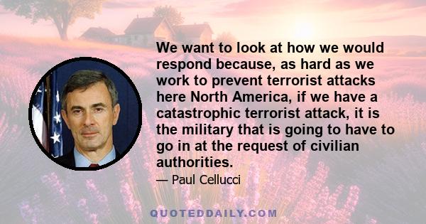 We want to look at how we would respond because, as hard as we work to prevent terrorist attacks here North America, if we have a catastrophic terrorist attack, it is the military that is going to have to go in at the