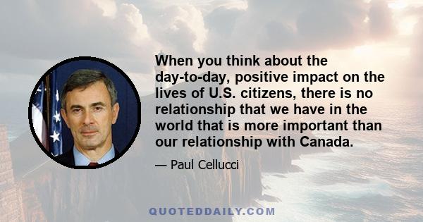 When you think about the day-to-day, positive impact on the lives of U.S. citizens, there is no relationship that we have in the world that is more important than our relationship with Canada.