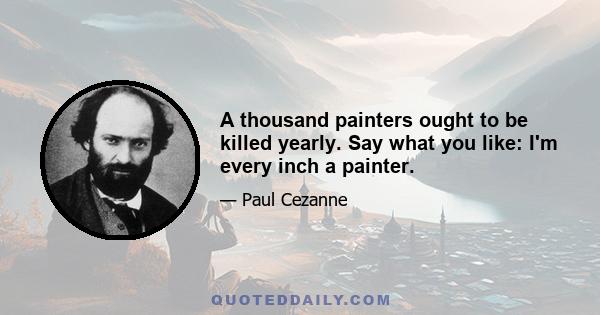 A thousand painters ought to be killed yearly. Say what you like: I'm every inch a painter.