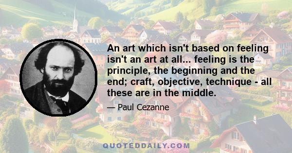 An art which isn't based on feeling isn't an art at all... feeling is the principle, the beginning and the end; craft, objective, technique - all these are in the middle.