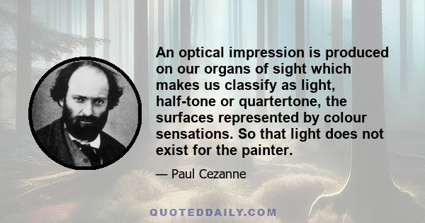 An optical impression is produced on our organs of sight which makes us classify as light, half-tone or quartertone, the surfaces represented by colour sensations. So that light does not exist for the painter.