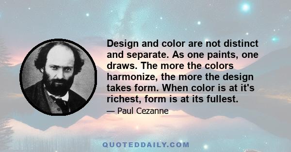 Design and color are not distinct and separate. As one paints, one draws. The more the colors harmonize, the more the design takes form. When color is at it's richest, form is at its fullest.