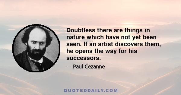 Doubtless there are things in nature which have not yet been seen. If an artist discovers them, he opens the way for his successors.