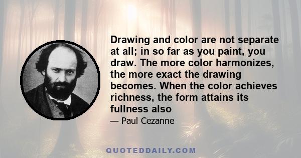 Drawing and color are not separate at all; in so far as you paint, you draw. The more color harmonizes, the more exact the drawing becomes. When the color achieves richness, the form attains its fullness also