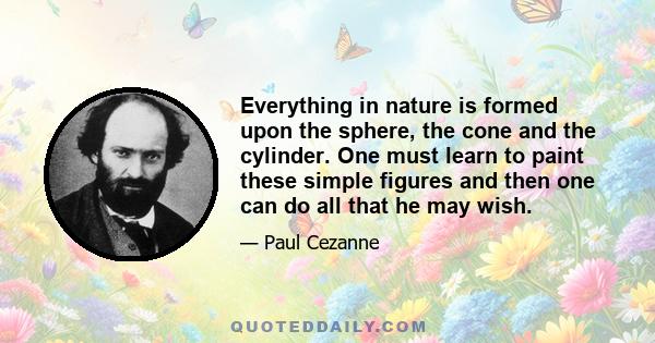 Everything in nature is formed upon the sphere, the cone and the cylinder. One must learn to paint these simple figures and then one can do all that he may wish.