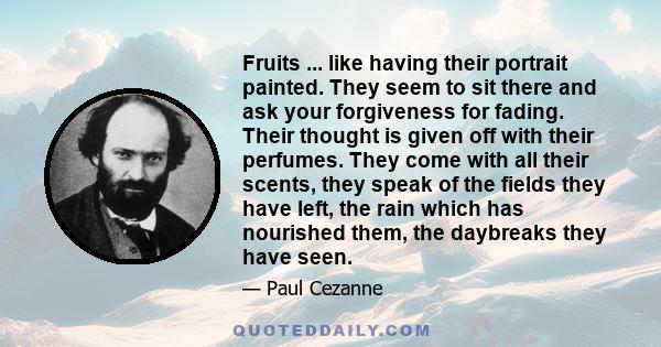 Fruits ... like having their portrait painted. They seem to sit there and ask your forgiveness for fading. Their thought is given off with their perfumes. They come with all their scents, they speak of the fields they