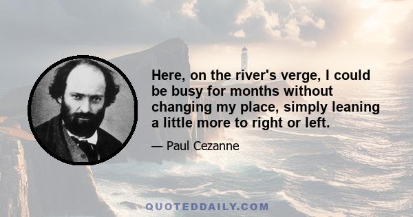 Here, on the river's verge, I could be busy for months without changing my place, simply leaning a little more to right or left.