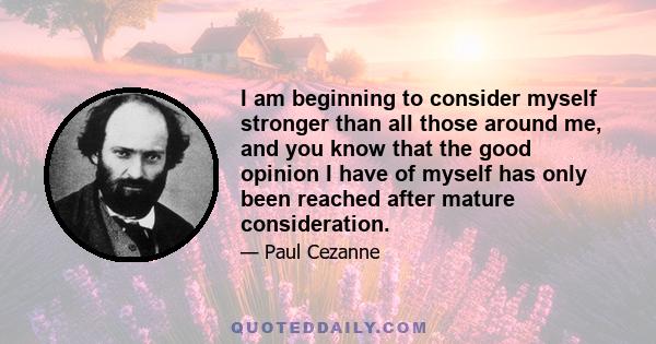 I am beginning to consider myself stronger than all those around me, and you know that the good opinion I have of myself has only been reached after mature consideration.