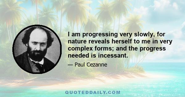 I am progressing very slowly, for nature reveals herself to me in very complex forms; and the progress needed is incessant.