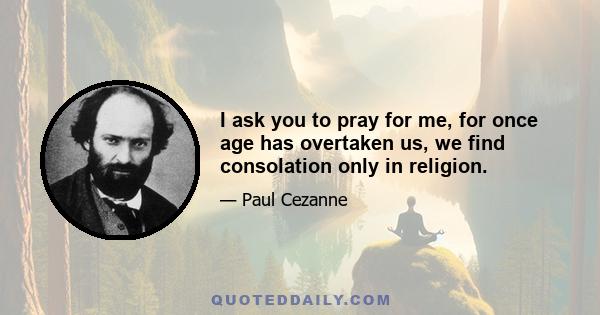 I ask you to pray for me, for once age has overtaken us, we find consolation only in religion.