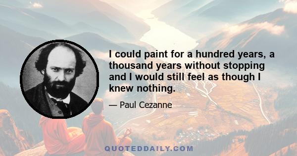 I could paint for a hundred years, a thousand years without stopping and I would still feel as though I knew nothing.