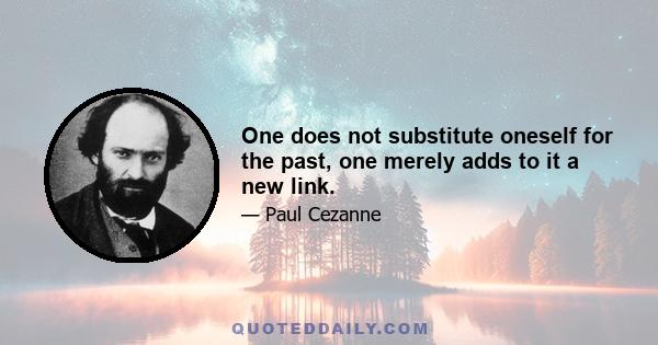 One does not substitute oneself for the past, one merely adds to it a new link.