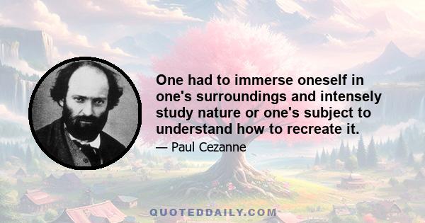 One had to immerse oneself in one's surroundings and intensely study nature or one's subject to understand how to recreate it.