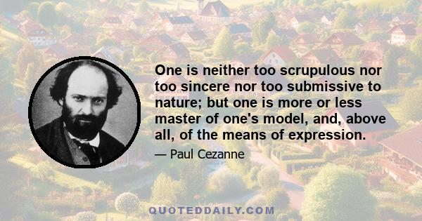 One is neither too scrupulous nor too sincere nor too submissive to nature; but one is more or less master of one's model, and, above all, of the means of expression.