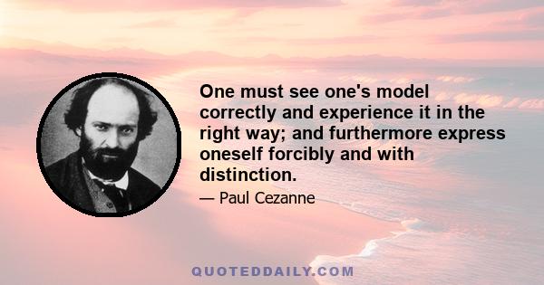 One must see one's model correctly and experience it in the right way; and furthermore express oneself forcibly and with distinction.