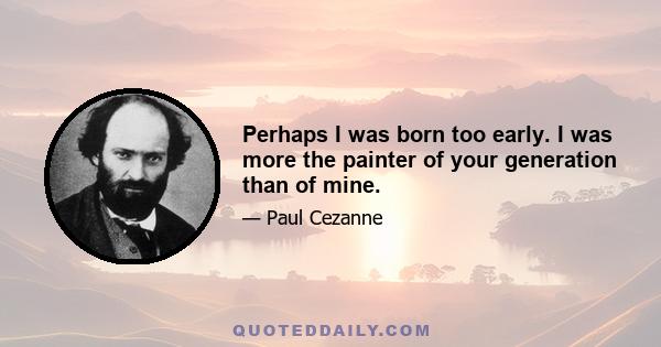 Perhaps I was born too early. I was more the painter of your generation than of mine.