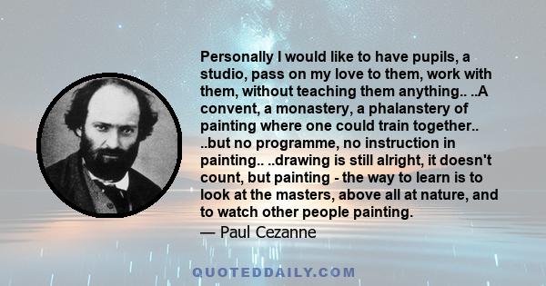 Personally I would like to have pupils, a studio, pass on my love to them, work with them, without teaching them anything.. ..A convent, a monastery, a phalanstery of painting where one could train together.. ..but no