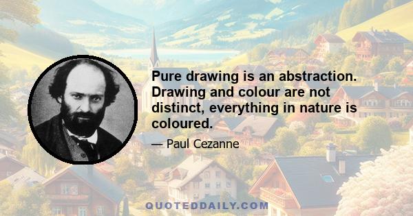 Pure drawing is an abstraction. Drawing and colour are not distinct, everything in nature is coloured.