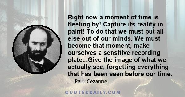 Right now a moment of time is fleeting by! Capture its reality in paint! To do that we must put all else out of our minds. We must become that moment, make ourselves a sensitive recording plate...Give the image of what