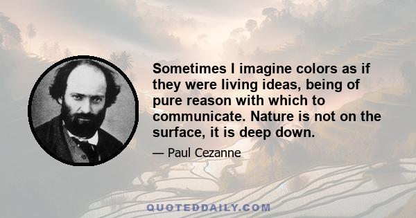 Sometimes I imagine colors as if they were living ideas, being of pure reason with which to communicate. Nature is not on the surface, it is deep down.