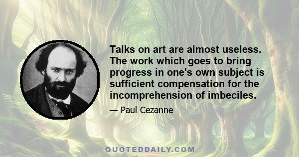 Talks on art are almost useless. The work which goes to bring progress in one's own subject is sufficient compensation for the incomprehension of imbeciles.