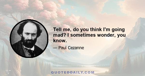 Tell me, do you think I'm going mad? I sometimes wonder, you know.