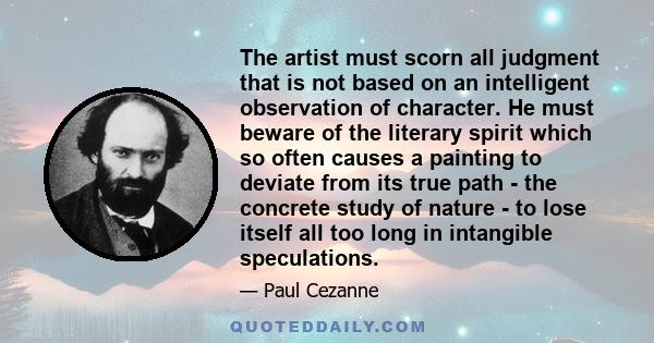 The artist must scorn all judgment that is not based on an intelligent observation of character. He must beware of the literary spirit which so often causes a painting to deviate from its true path - the concrete study