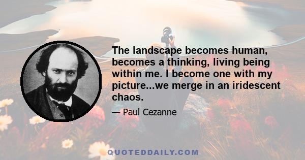 The landscape becomes human, becomes a thinking, living being within me. I become one with my picture...we merge in an iridescent chaos.