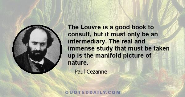 The Louvre is a good book to consult, but it must only be an intermediary. The real and immense study that must be taken up is the manifold picture of nature.