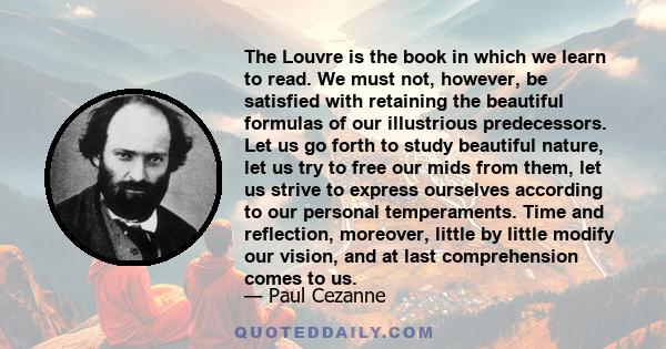 The Louvre is the book in which we learn to read. We must not, however, be satisfied with retaining the beautiful formulas of our illustrious predecessors. Let us go forth to study beautiful nature, let us try to free