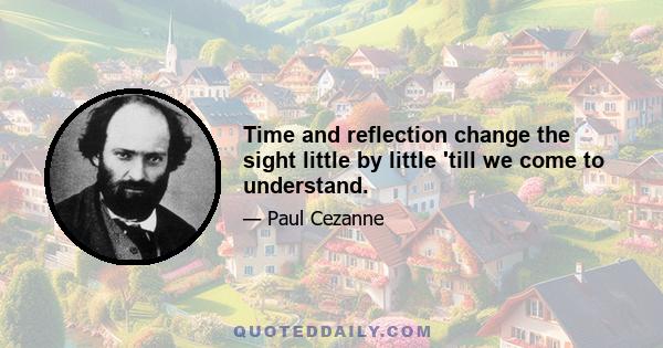 Time and reflection change the sight little by little 'till we come to understand.