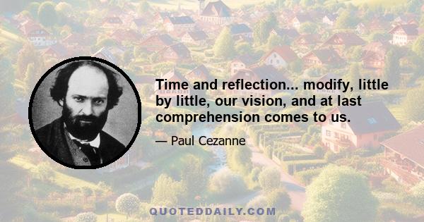 Time and reflection... modify, little by little, our vision, and at last comprehension comes to us.