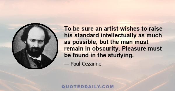 To be sure an artist wishes to raise his standard intellectually as much as possible, but the man must remain in obscurity. Pleasure must be found in the studying.