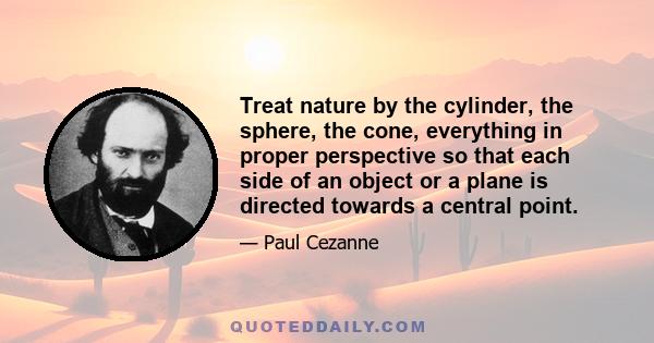 Treat nature by the cylinder, the sphere, the cone, everything in proper perspective so that each side of an object or a plane is directed towards a central point.