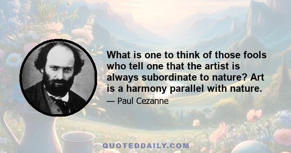 What is one to think of those fools who tell one that the artist is always subordinate to nature? Art is a harmony parallel with nature.